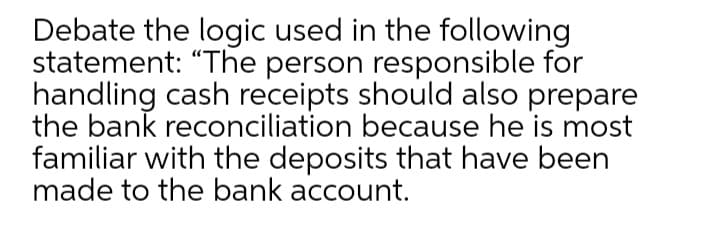 Debate the logic used in the following
statement: "The person responsible for
handling cash receipts should also prepare
the bank reconciliation because he is most
familiar with the deposits that have been
made to the bank account.
