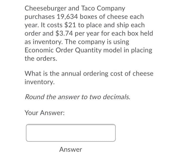 Cheeseburger and Taco Company
purchases 19,634 boxes of cheese each
year. It costs $21 to place and ship each
order and $3.74 per year for each box held
as inventory. The company is using
Economic Order Quantity model in placing
the orders.
What is the annual ordering cost of cheese
inventory.
Round the answer to two decimals.
Your Answer:
Answer
