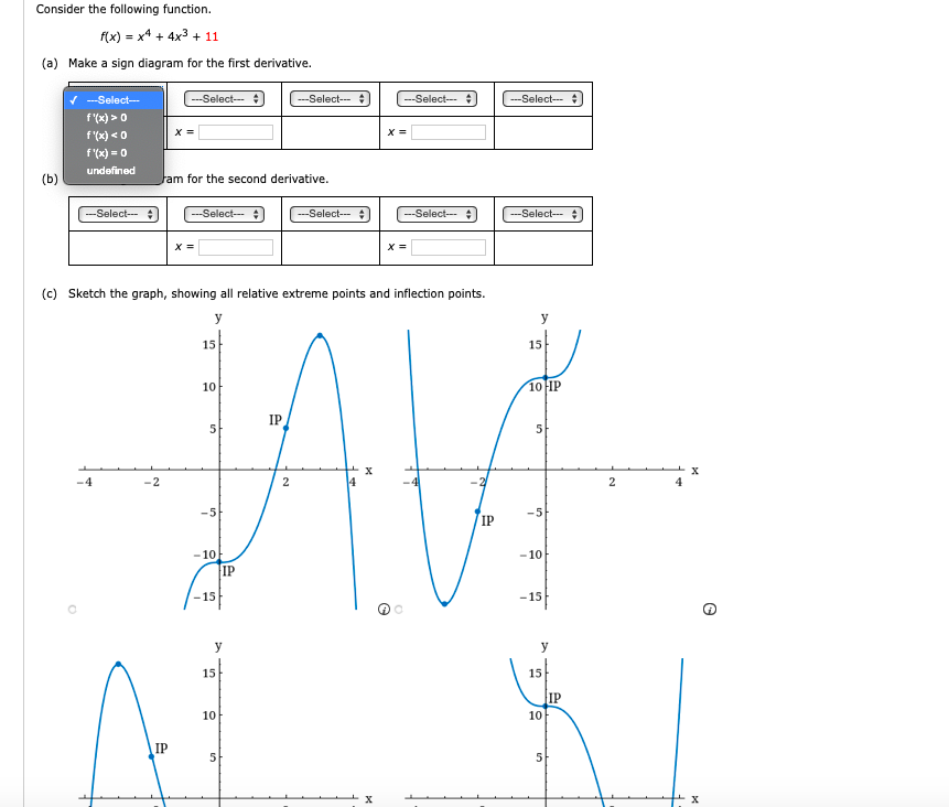 Consider the following function.
f(x) = x4 + 4x3 + 11
(a) Make a sign diagram for the first derivative.
V ---Select-
---Select--
---Select--
--Select--
--Select--
f'(x) > 0
f'(x) < 0
X =
X =
f (x) = 0
undefined
(b)
Fam for the second derivative.
--Select--
---Select--
---Select-- :
--Select---
---Select---
X =
X =
(c)
Sketch the graph, showing all relative extreme points and inflection points.
y
y
15
15
10
10 IP
IP
5
-4
4
2
4
-5
-5
IP
- 10
- 10
IP
-15
-15
y
y
15
15
IP
10
10
IP
5
