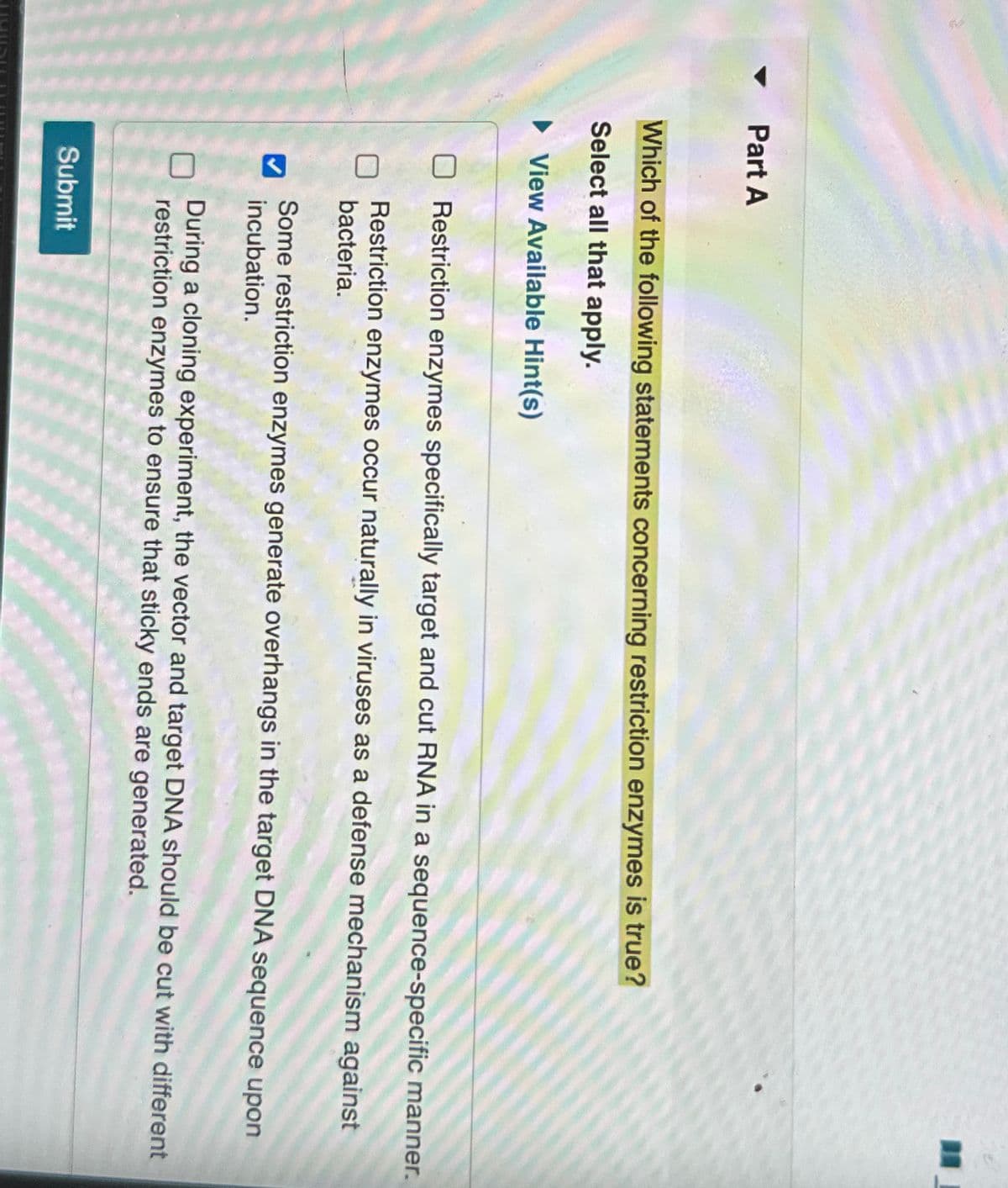 Part A
Which of the following statements concerning restriction enzymes is true?
Select all that apply.
►View Available Hint(s)
☐ Restriction enzymes specifically target and cut RNA in a sequence-specific manner.
Restriction enzymes occur naturally in viruses as a defense mechanism against
bacteria.
Some restriction enzymes generate overhangs in the target DNA sequence upon
incubation.
During a cloning experiment, the vector and target DNA should be cut with different
restriction enzymes to ensure that sticky ends are generated.
Submit