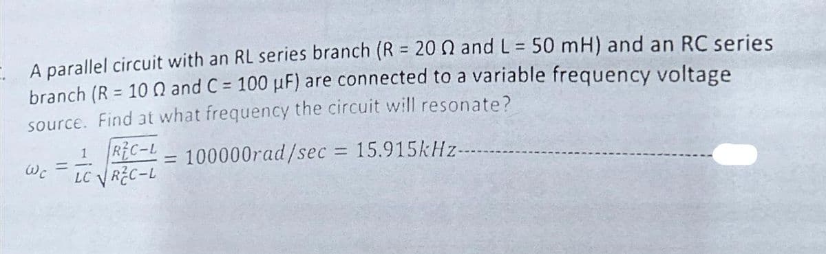 A parallel circuit with an RL series branch (R = 2002 and L = 50 mH) and an RC series
branch (R = 100 and C= 100 μF) are connected to a variable frequency voltage
source. Find at what frequency the circuit will resonate?
REC-L100000rad/sec = 15.915kHz--------
Wc
1
==
LC √REC-L