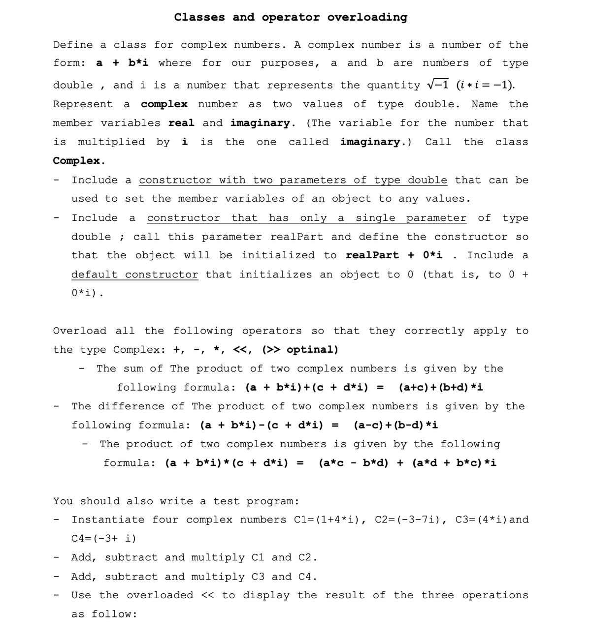 Classes and operator overloading
Define a class for complex numbers. A complex number is a number of the
form:
a + b*i where
for
purposes,
and b are numbers
of type
our
a
double
and i is a number that represents the quantity v-1 (i * i = -1).
Represent
a complex number
two
values
of
type double.
Name
the
as
member variables real and imaginary. (The variable for the number that
is multiplied by i
is
the
called imaginary.)
Call
the
class
one
Complex.
Include a constructor with two parameters of type double that can be
used to set the member variables of an object to any values.
Include
constructor
that
has
only a single parameter
of
type
a
double ;
call this parameter realPart and define the constructor so
that the object will be initialized
to realPart + 0*i .
Include a
default constructor that initializes an object to 0 (that is, to 0 +
0*i).
Overload all the following operators
so
that they correctly apply to
the type Complex: +, -, *, «, (>> optinal)
The sum of The product of two complex numbers is given by the
following formula: (a + b*i)+(c + d*i) =
(a+c)+ (b+d) *i
The difference of The product of two complex numbers is given by the
following formula:
(а + b*i)-(с+d*i) %3
(а-с)+ (b-d) *i
The product of two complex numbers is given by the following
formula:
(a + b*i)* (c + d*i) =
(a*c
b*d) + (a*d + b*c) *i
You should also write a test program:
Instantiate four complex numbers C1=(1+4*i), C2=(-3-7i), C3= (4*i)and
C4= (-3+ i)
Add, subtract and multiply Cl and C2.
Add, subtract and multiply C3 and C4.
Use the overloaded « to display the result of the three operations
as follow:
