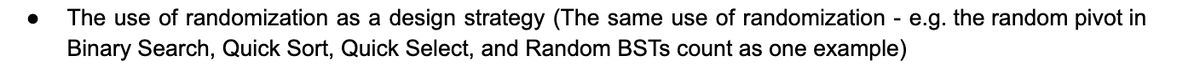 ● The use of randomization as a design strategy (The same use of randomization - e.g. the random pivot in
Binary Search, Quick Sort, Quick Select, and Random BSTS count as one example)