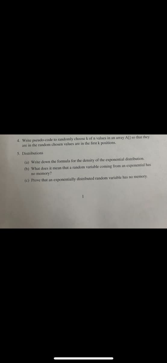 4. Write pseudo- e to randomly choose k of n values in an array A[] so that they
are in the random chosen values are in the first k positions.
5. Distributions
(a) Write down the formula for the density of the exponential distribution.
(b) What does it mean that a random variable coming from an exponential has
no memory?
(c) Prove that an exponentially distributed random variable has no memory.