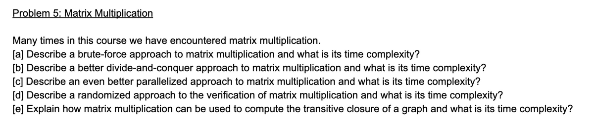 Problem 5: Matrix Multiplication
Many times in this course we have encountered matrix multiplication.
[a] Describe a brute-force approach to matrix multiplication and what is its time complexity?
[b] Describe a better divide-and-conquer approach to matrix multiplication and what is its time complexity?
[c] Describe an even better parallelized approach to matrix multiplication and what is its time complexity?
[d] Describe a randomized approach to the verification of matrix multiplication and what is its time complexity?
[e] Explain how matrix multiplication can be used to compute the transitive closure of a graph and what is its time complexity?