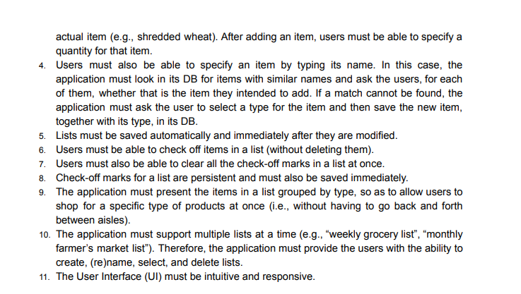 actual item (e.g., shredded wheat). After adding an item, users must be able to specify a
quantity for that item.
4. Users must also be able to specify an item by typing its name. In this case, the
application must look in its DB for items with similar names and ask the users, for each
of them, whether that is the item they intended to add. If a match cannot be found, the
application must ask the user to select a type for the item and then save the new item,
together with its type, in its DB.
5. Lists must be saved automatically and immediately after they are modified.
6. Users must be able to check off items in a list (without deleting them).
7. Users must also be able to clear all the check-off marks in a list at once.
8. Check-off marks for a list are persistent and must also be saved immediately.
9. The application must present the items in a list grouped by type, so as to allow users to
shop for a specific type of products at once (i.e., without having to go back and forth
between aisles).
10. The application must support multiple lists at a time (e.g., "weekly grocery list", "monthly
farmer's market list"). Therefore, the application must provide the users with the ability to
create, (re)name, select, and delete lists.
11. The User Interface (UI) must be intuitive and responsive.