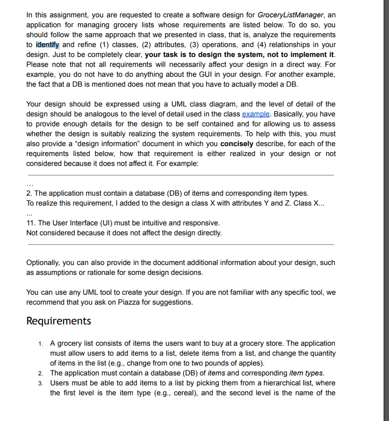 In this assignment, you are requested to create a software design for Grocery ListManager, an
application for managing grocery lists whose requirements are listed below. To do so, you
should follow the same approach that we presented in class, that is, analyze the requirements
to identify and refine (1) classes, (2) attributes, (3) operations, and (4) relationships in your
design. Just to be completely clear, your task is to design the system, not to implement it.
Please note that not all requirements will necessarily affect your design in a direct way. For
example, you do not have to do anything about the GUI in your design. For another example,
the fact that a DB is mentioned does not mean that you have to actually model a DB.
Your design should be expressed using a UML class diagram, and the level of detail of the
design should be analogous to the level of detail used in the class example. Basically, you have
to provide enough details for the design to be self contained and for allowing us to assess
whether the design is suitably realizing the system requirements. To help with this, you must
also provide a "design information" document in which you concisely describe, for each of the
requirements listed below, how that requirement is either realized in your design or not
considered because it does not affect it. For example:
2. The application must contain a database (DB) of items and corresponding item types.
To realize this requirement, I added to the design a class X with attributes Y and Z. Class X...
11. The User Interface (UI) must be intuitive and responsive.
Not considered because it does not affect the design directly.
Optionally, you can also provide in the document additional information about your design, such
as assumptions or rationale for some design decisions.
You can use any UML tool to create your design. If you are not familiar with any specific tool, we
recommend that you ask on Piazza for suggestions.
Requirements
1. A grocery list consists of items the users want to buy at a grocery store. The application
must allow users to add items to a list, delete items from a list, and change the quantity
of items in the list (e.g., change from one to two pounds of apples).
2. The application must contain a database (DB) of items and corresponding item types.
3. Users must be able to add items to a list by picking them from a hierarchical list, where
the first level is the item type (e.g., cereal), and the second level is the name of the