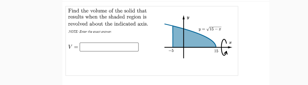 Find the volume of the solid that
results when the shaded region is
Y
revolved about the indicated axis.
y = V15 – x
NOTE: Enter the exact answer.
V =
-5
15
