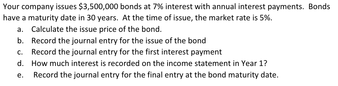 Your company issues $3,500,000 bonds at 7% interest with annual interest payments. Bonds
have a maturity date in 30 years. At the time of issue, the market rate is 5%.
а.
Calculate the issue price of the bond.
b. Record the journal entry for the issue of the bond
С.
Record the journal entry for the first interest payment
d. How much interest is recorded on the income statement in Year 1?
е.
Record the journal entry for the final entry at the bond maturity date.
