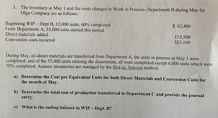 3. The inventory at May 1 and the costs charged to Work in Process--Department B during May for
Olga Company are as follows:
Beginning WIP – Dept B, 12,000 units, 60% completed
From Department A, 55,000 units started this period
Direct materials added
$ 62,400
115,500
523,160
Conversion costs incurred
During May, all direct materials are transferred from Department A, the units in process at May 1 were
completed, and of the 55,000 units entering the department, all were completed except 6,000 units which were
70% completed. Assume inventories are managed by the first-in, first-out method.
a) Determine the Cost per Equivalent Units for both Direct Materials and Conversion Costs for
the month of May.
b) Determine the total cost of production transferred to Department C and provide the journal
entry.
c) What is the ending balance in WIP – Dept. B?
