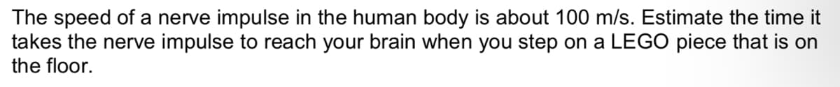 The speed of a nerve impulse in the human body is about 100 m/s. Estimate the time it
takes the nerve impulse to reach your brain when you step on a LEGO piece that is on
the floor.