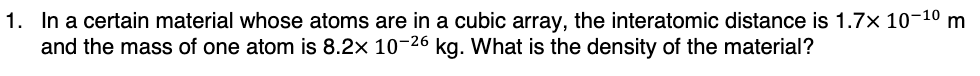 1. In a certain material whose atoms are in a cubic array, the interatomic distance is 1.7× 10-¹⁰ m
and the mass of one atom is 8.2x 10-26 kg. What is the density of the material?