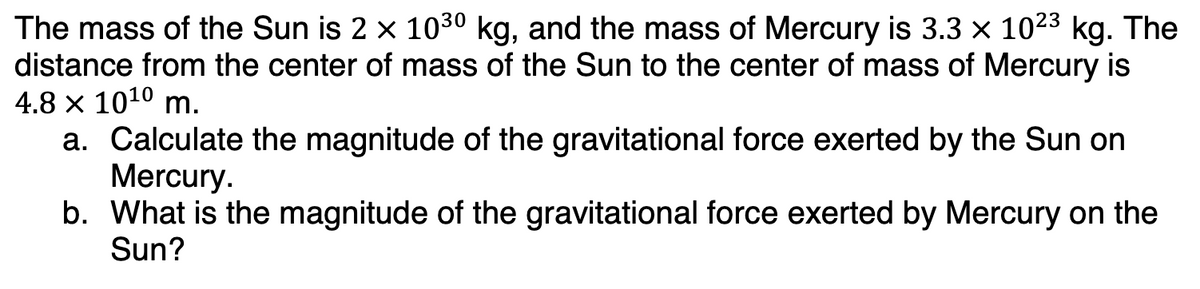 The mass of the Sun is 2 × 10³⁰0 kg, and the mass of Mercury is 3.3 × 10²³ kg. The
distance from the center of mass of the Sun to the center of mass of Mercury is
4.8 x 10¹⁰ m.
a. Calculate the magnitude of the gravitational force exerted by the Sun on
Mercury.
b.
What is the magnitude of the gravitational force exerted by Mercury on the
Sun?