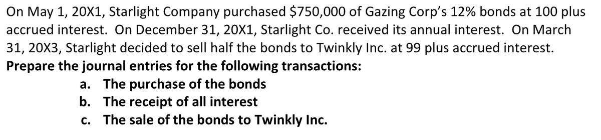 On May 1, 20X1, Starlight Company purchased $750,000 of Gazing Corp's 12% bonds at 100 plus
accrued interest. On December 31, 20X1, Starlight Co. received its annual interest. On March
31, 20X3, Starlight decided to sell half the bonds to Twinkly Inc. at 99 plus accrued interest.
Prepare the journal entries for the following transactions:
a. The purchase of the bonds
b. The receipt of all interest
c. The sale of the bonds to Twinkly Inc.
