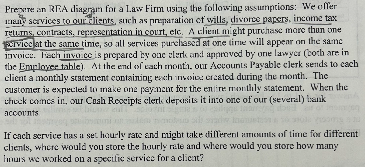 Prepare an REA diagram for a Law Firm using the following assumptions: We offer
many services to our clients, such as preparation of wills, divorce papers, income tax
returns, contracts, representation in court, etc. A client might purchase more than one
service at the same time, so all services purchased at one time will appear on the same
invoice. Each invoice is prepared by one clerk and approved by one lawyer (both are in
the Employee table). At the end of each month, our Accounts Payable clerk sends to each
client a monthly statement containing each invoice created during the month. The
customer is expected to make one payment for the entire monthly statement. When the
check comes in, our Cash Receipts clerk deposits it into one of our (several) bank
gow air solovni signia s of silqgs ins
accounts.
101 tos
ne 20m 15molaus ar sodw Ins
If each service has a set hourly rate and might take different amounts of time for different
clients, where would you store the hourly rate and where would you store how many
hours we worked on a specific service for a client?