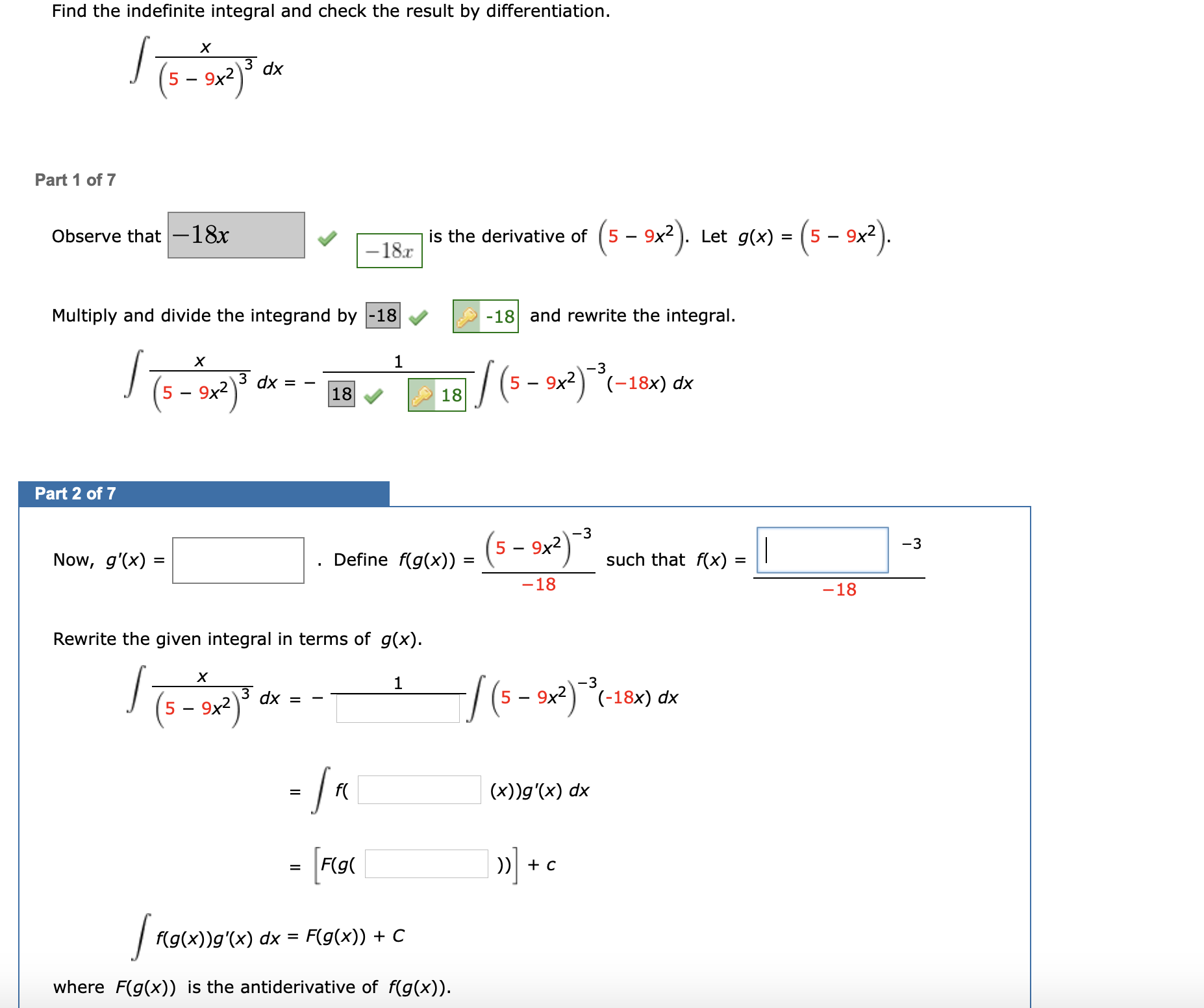 Find the indefinite integral and check the result by differentiation.
dx
9x2
Part 1 of 7
Observe that-18x
is the derivative of
(5 - 9x?).
Let g(x) = (5 – 9x2).
%3D
-18x
Multiply and divide the integrand by -18
-18 and rewrite the integral.
1
-3
9x2
dx = -
18
/ (5 - 9x²)°(-18x) dx
18
Part 2 of 7
(s - 2²) *
-3
|
-3
9x2
Now, g'(x) =
Define f(g(x)) :
such that f(x) =
%3D
-18
-18
Rewrite the given integral in terms of g(x).
1
-3
dx =
9x2
(-18x) dx
5 -
5 – 9x2
- Ja
f(
(x))g'(x) dx
%D
»] + c
F(g(
f(g(x))g'(x) dx = F(g(x)) + C
%3D
where F(g(x)) is the antiderivative of f(g(x)).
