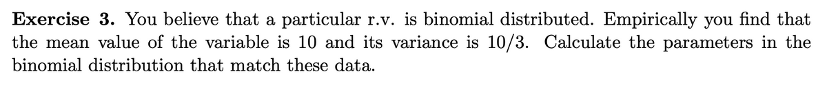 Exercise 3. You believe that a particular r.v. is binomial distributed. Empirically you find that
the mean value of the variable is 10 and its variance is 10/3. Calculate the parameters in the
binomial distribution that match these data.