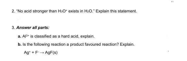 2. "No acid stronger than H³O* exists in H₂O." Explain this statement.
3. Answer all parts:
a. Al³+ is classified as a hard acid, explain.
b. Is the following reaction a product favoured reaction? Explain.
Ag+ + F→ AgF(s)