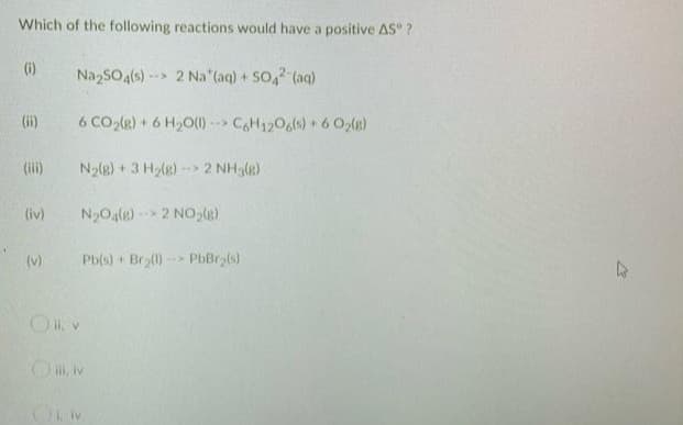 Which of the following reactions would have a positive AS ?
(i)
Na₂SO4(s)--> 2 Na (aq) + SO4² (aq)
(ii)
6 CO₂(g) + 6H₂O(l)--> C6H12O6(s) + 6 O₂(g)
N₂(g) + 3 H₂(g)-> 2 NH3(g)
N₂O4(g) 2 NO₂(g)
Pb(s) + Br₂(l) PbBr(s)
(iv)
(v)
Oll. v