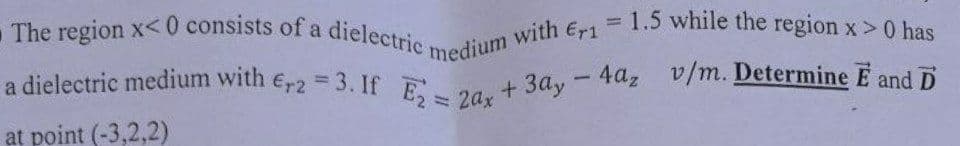 The region x<0 consists of a dielectric medium with Er1 = 1.5 while the region x > 0 has
a dielectric medium with Er2=3. If E₂ = 2ax + 3ay - 4az v/m. Determine E and D
at point (-3,2,2)