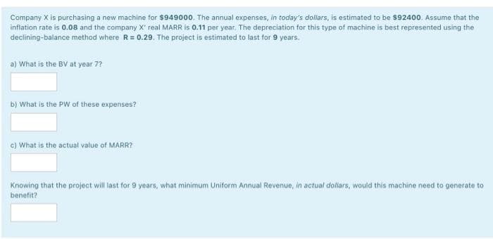 Company X is purchasing a new machine for $949000. The annual expenses, in today's dollars, is estimated to be $92400. Assume that the
inflation rate is 0.08 and the company X' real MARR is 0.11 per year. The depreciation for this type of machine is best represented using the
declining-balance method where R= 0.29. The project is estimated to last for 9 years.
a) What is the BV at year 7?
b) What is the PW of these expenses?
c) What is the actual value of MARR?
Knowing that the project will last for 9 years, what minimum Uniform Annual Revenue, in actual dollars, would this machine need to generate to
benefit?
