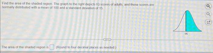 Find the area of the shaded region. The graph to the right depicts IQ scores of adults, and those scores are
normally distributed with a mean of 100 and a standard deviation of 15
The area of the shaded region is (Round to four decimal places as needed)
96
G