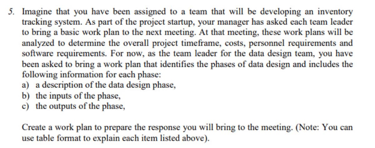 5. Imagine that you have been assigned to a team that will be developing an inventory
tracking system. As part of the project startup, your manager has asked each team leader
to bring a basic work plan to the next meeting. At that meeting, these work plans will be
analyzed to determine the overall project timeframe, costs, personnel requirements and
software requirements. For now, as the team leader for the data design team, you have
been asked to bring a work plan that identifies the phases of data design and includes the
following information for each phase:
a) a description of the data design phase,
b) the inputs of the phase,
c) the outputs of the phase,
Create a work plan to prepare the response you will bring to the meeting. (Note: You can
use table format to explain each item listed above).
