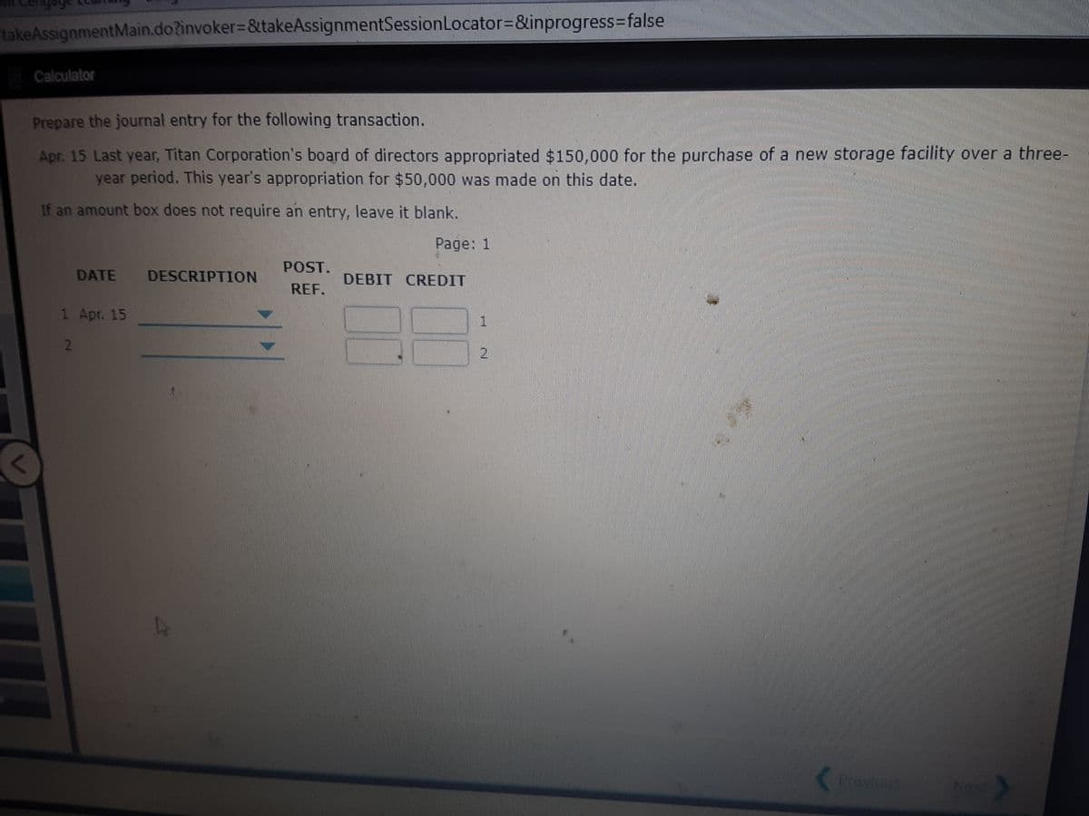 takeAssignmentMain.do?invoker=&takeAssignmentSessionLocator=D&inprogress3false
Calculator
Prepare the journal entry for the following transaction.
Apr. 15 Last year, Titan Corporation's board of directors appropriated $150,000 for the purchase of a new storage facility over a three-
year period. This year's appropriation for $50,000 was made on this date.
If an amount box does not require an entry, leave it blank.
Page: 1
POST.
DATE
DESCRIPTION
DEBIT CREDIT
REF.
1 Apr. 15
2.
