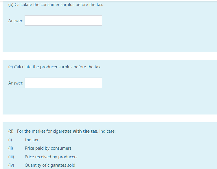 (b) Calculate the consumer surplus before the tax.
Answer:
(c) Calculate the producer surplus before the tax.
Answer:
(d) For the market for cigarettes with the tax. Indicate:
(i)
the tax
(ii)
Price paid by consumers
(ii)
Price received by producers
(iv)
Quantity of cigarettes sold
