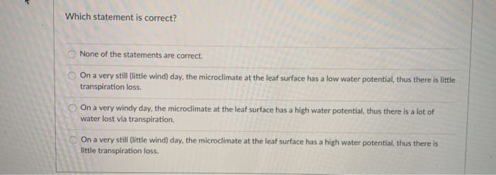Which statement is correct?
None of the statements are correct.
On a very still (little wind) day, the microclimate at the leaf surface has a low water potential, thus there is little
transpiration loss.
On a very windy day, the microclimate at the leaf surface has a high water potential, thus there is a lot of
water lost via transpiration.
On a very still (little wind) day, the microclimate at the leaf surface has a high water potential, thus there is
little transpiration loss.
