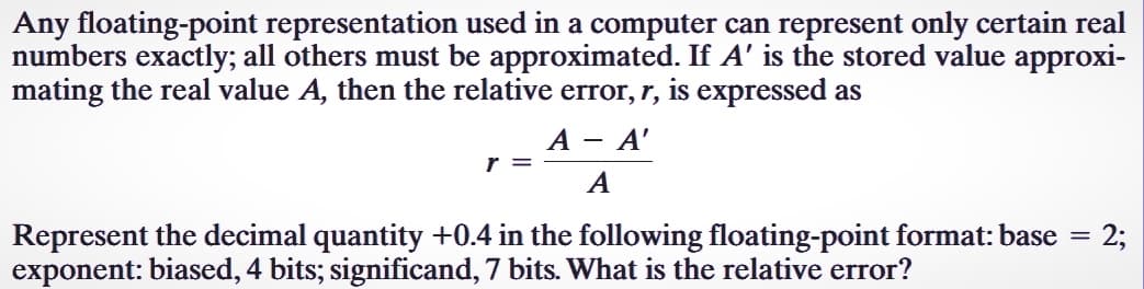 Any floating-point representation used in a computer can represent only certain real
numbers exactly; all others must be approximated. If A' is the stored value approxi-
mating the real value A, then the relative error, r, is expressed as
A - A'
A
r =
Represent the decimal quantity +0.4 in the following floating-point format: base
exponent: biased, 4 bits; significand, 7 bits. What is the relative error?
=
2;