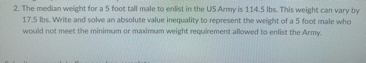 2. The median weight for a 5 foot tall male to enlist in the US Army is 114.5 lbs. This weight can vary by
17.5 lbs. Write and solve an absolute value inequality to represent the weight of a 5 foot male who
would not meet the minimum or maximum weight requirement allowed to enlist the Army.