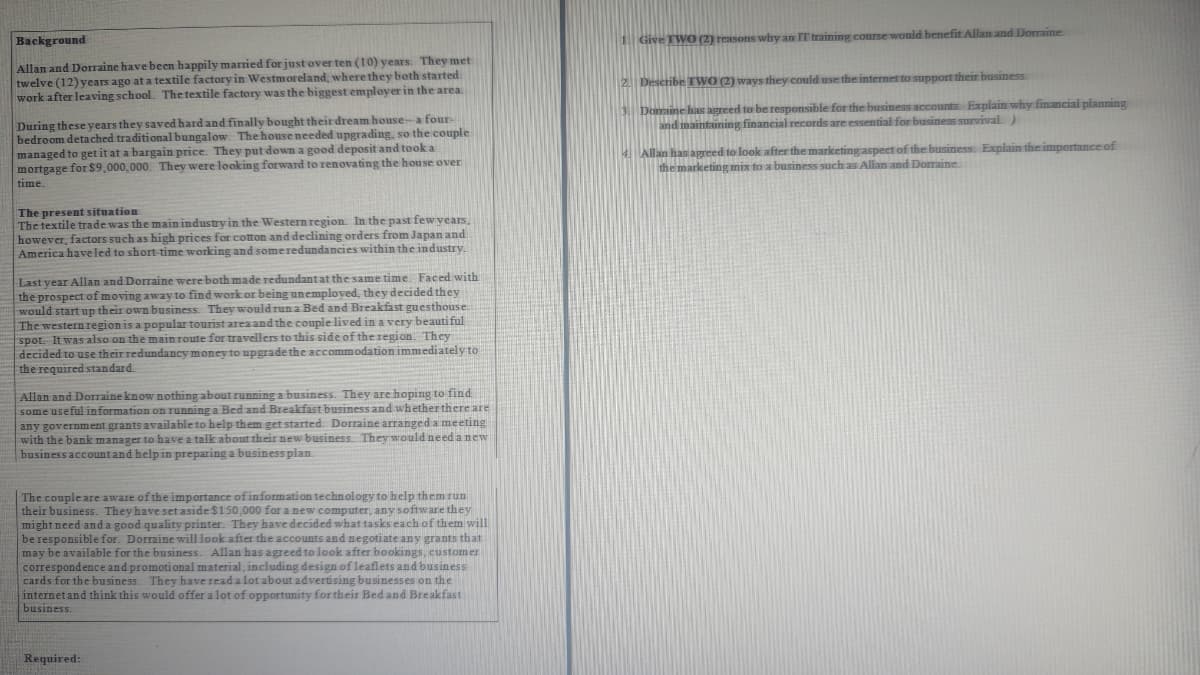 Background
Allan and Dorraine have been happily married for just over ten (10) years. They met
twelve (12) years ago at a textile factory in Westmoreland, where they both started
work after leaving school. The textile factory was the biggest employer in the area.
During these years they saved hard and finally bought their dream house-a four-
bedroom detached traditional bungalow. The house needed upgrading, so the couple
managed to get it at a bargain price. They put down a good deposit and took a
mortgage for $9,000,000. They were looking forward to renovating the house over
time.
The present situation
The textile trade was the main industry in the Western region. In the past few years,
however, factors such as high prices for cotton and declining orders from Japan and
America have led to short time working and some redundancies within the industry.
Last year Allan and Dorraine were both made redundant at the same time. Faced with
the prospect of moving away to find work or being unemployed, they decided they
would start up their own business. They would run a Bed and Breakfast guesthouse.
The western region is a popular tourist area and the couple lived in a very beautiful
spot. It was also on the main route for travellers to this side of the region. They
decided to use their redundancy money to upgrade the accommodation immediately to
the required standard.
Allan and Dorraine know nothing about running a business. They are hoping to find
some useful information on running a Bed and Breakfast business and whether there are
any government grants available to help them get started. Dorraine arranged a meeting
with the bank manager to have a talk about their new business. They would need a new
business account and help in preparing a business plan
The couple are aware of the importance of information technology to help them run
their business. They have set aside $150,000 for a new computer, any software they
might need and a good quality printer. They have decided what tasks each of them will
be responsible for. Dorraine will look after the accounts and negotiate any grants that
may be available for the business. Allan has agreed to look after bookings, customer
correspondence and promotional material, including design of leaflets and business
cards for the business. They have read a lot about advertising businesses on the
internet and think this would offer a lot of opportunity for their Bed and Breakfast
business.
Required:
Give TWO (2) reasons why an IT training course would benefit Allan and Dorraine.
2. Describe TWO (2) ways they could use the internet to support their business.
3. Domaine has agreed to be responsible for the business accounts. Explain why financial planning
and maintaining financial records are essential for business survival)
4. Allan has agreed to look after the marketing aspect of the business. Explain the importance of
the marketing mix to a business such as Allan and Dorraine.