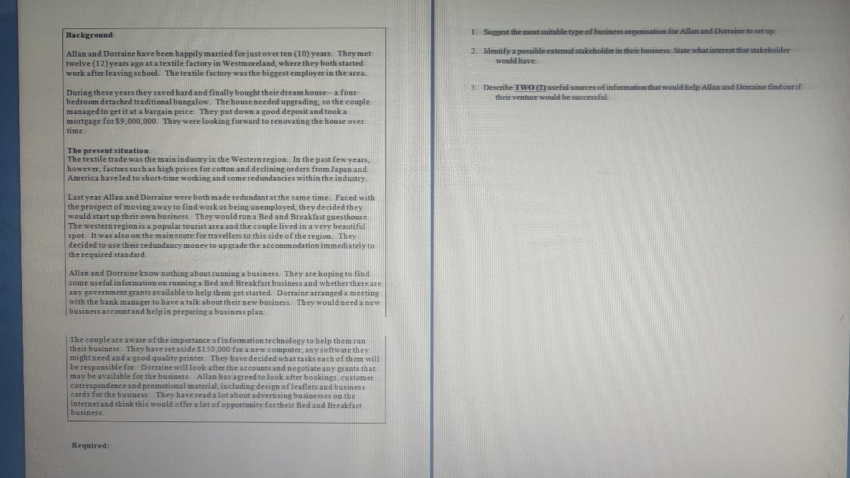 Background
Allan and Dorraine have been happily married for just over ten (10) years. They met
twelve (12) years ago at a textile factory in Westmoreland, where they both started
work after leaving school. The textile factory was the biggest employer in the area.
During these years they saved hard and finally bought their dream house-a four-
bedroom detached traditional bungalow. The house needed upgrading, so the couple
managed to get it at a bargain price. They put down a good deposit and took a
mortgage for $9,000,000. They were looking forward to renovating the house over
time:
The present situation
The textile trade was the main industry in the Western region. In the past few years,
however, factors such as high prices for cotton and declining orders from Japan and
America have led to short-time working and some redundancies within the industry.
Last year Allan and Dorraine were both made redundant at the same time. Faced with
the prospect of moving away to find work or being unemployed, they decided they
would start up their own business. They would run a Bed and Breakfast guesthouse.
The western region is a popular tourist area and the couple lived in a very beautiful
spot. It was also on the main route for travellers to this side of the region. They
decided to use their redundancy money to upgrade the accommodation immediately to
the required standard
Allan and Dorraine know nothing about running a business. They are hoping to find
some useful information on running a Bed and Breakfast business and whether there are
any government grants available to help them get started. Dorraine arranged a meeting
with the bank manager to have a talk about their new business. They would need a new
business account and help in preparing a business plan.
The couple are aware of the importance of information technology to help them run
their business. They have set aside $150,000 for a new computer, any software they
might need and a good quality printer. They have decided what tasks each of them will
be responsible for. Dorraine will look after the accounts and negotiate any grants that
may be available for the business. Allan has agreed to look after bookings, customer
correspondence and promotional material, including design of leaflets and business
cards for the business. They have read a lot about advertising businesses on the
internet and think this would offer a lot of opportunity for their Bed and Breakfast
business.
Required:
1. Suggest the most suitable type of business organisation for Allan and Dorraine to set up.
2. Identify a possible external stakeholder in their business. State what interest that stakeholder
would have
3. Describe TWO (2) useful sources of information that would help Allan and Dorraine find out if
their venture would be successful.