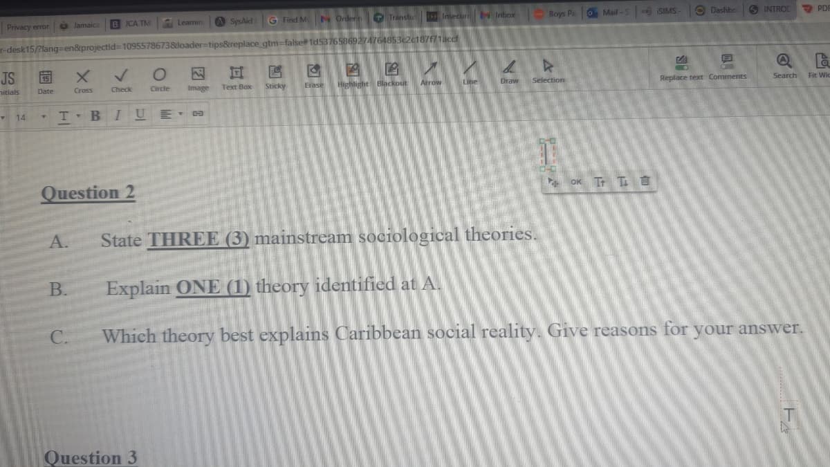 Privacy error
JS
nitials
Y
14
15
Date
Y
r-desk15/?lang=en&projectld=1095578673&loader-tips&replace_gtm-false#1d53765869274764853c2c187f71accf
Jamaica
A.
B.
BJCA TM
X
Cross
C.
T-BI
Check
Question 2
BIUE-
Learning
Circle
Question 3
A SysAid
Ga
G Find My Orderin
A
Transtut
Insecure 1 Inbox - Boys Pa
G A P
Arrow
Erase Highlight Blackout
Sticky
Text Box
Image
Line
b
Draw
A
Selection
O Mail-S
OK T TO
SIMS
4
Dashbo
DA
6
-
Replace text Comments
INTROD
State THREE (3) mainstream sociological theories.
Explain ONE (1) theory identified at A.
Which theory best explains Caribbean social reality. Give reasons for your answer.
A
la
Search Fit Wic
PDF
T
N