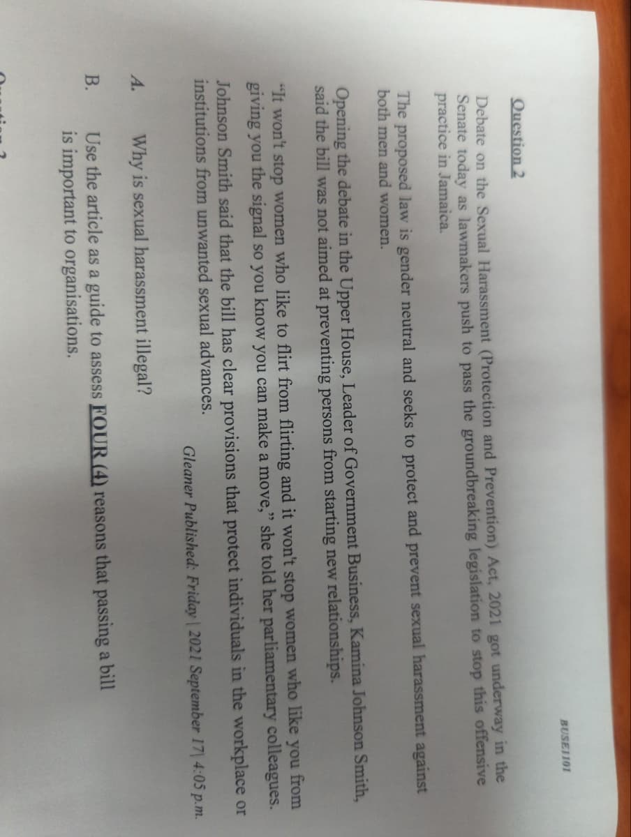 BUSE1101
Question 2
Debate on the Sexual Harassment (Protection and Prevention) Act, 2021 got underway in the
Senate today as lawmakers push to pass the groundbreaking legislation to stop this offensive
practice in Jamaica.
The proposed law is gender neutral and seeks to protect and prevent sexual harassment against
both men and women.
Opening the debate in the Upper House, Leader of Government Business, Kamina Johnson Smith,
aid the bill was not aimed at preventing persons from starting new relationships.
"It won't stop women who like to flirt from flirting and it won't stop women who like you from
giving you the signal so you know you can make a move," she told her parliamentary colleagues.
Johnson Smith said that the bill has clear provisions that protect individuals in the workplace or
institutions from unwanted sexual advances.
Gleaner Published: Friday 2021 September 17| 4:05 p.m.
A.
Why is sexual harassment illegal?
Use the article as a guide to assess FOUR (4) reasons that passing a bill
is important to organisations.
B.

