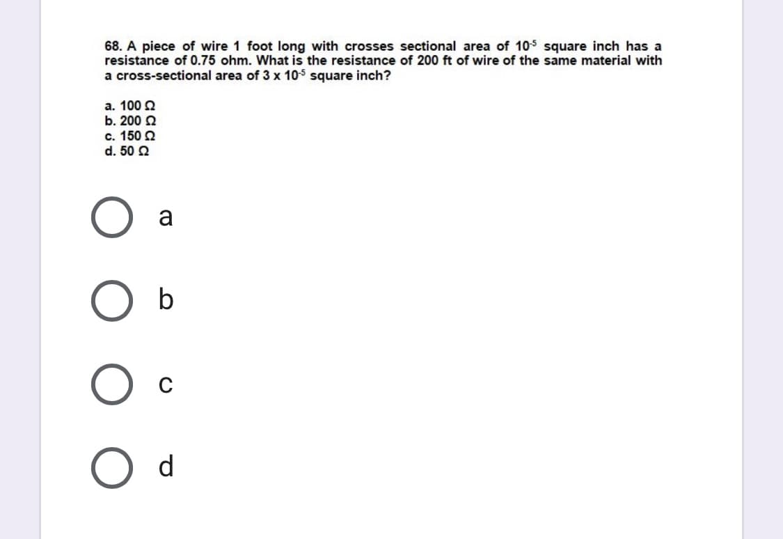 68. A piece of wire 1 foot long with crosses sectional area of 105 square inch has a
resistance of 0.75 ohm. What is the resistance of 200 ft of wire of the same material with
a cross-sectional area of 3 x 105 square inch?
a. 100 2
b. 200 2
c. 150 2
d. 50 2
a
O d
