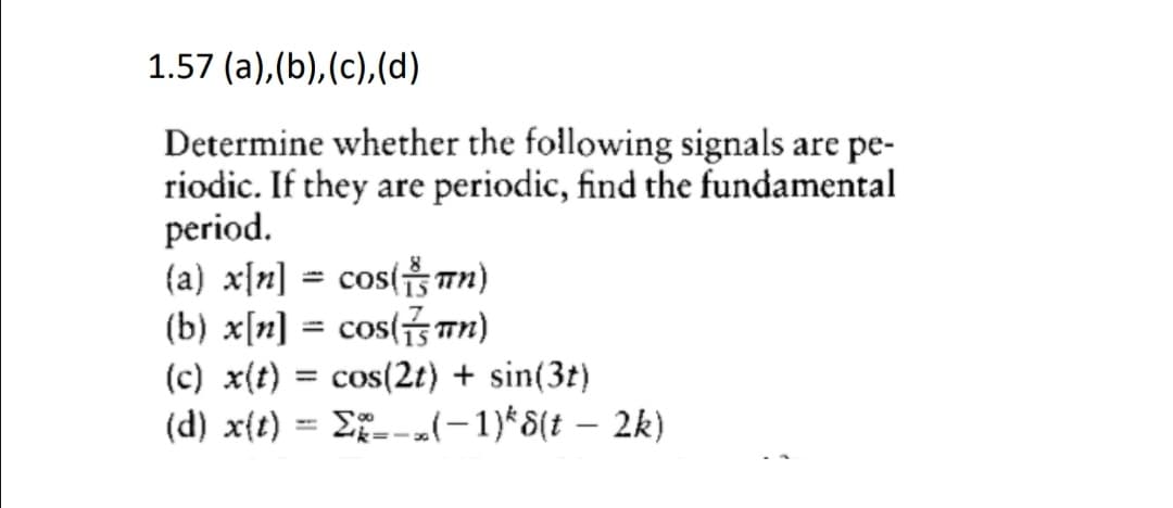 1.57 (a),(b),(c),(d)
Determine whether the following signals are pe-
riodic. If they are periodic, find the fundamental
period.
(a) x[n] = cos(Tn)
(b) x[n] = cos(S Tn)
(c) x(t) = cos(2t) + sin(3t)
(d) x{t) = Ef_--(-1)*8(t – 2k)
%3D
