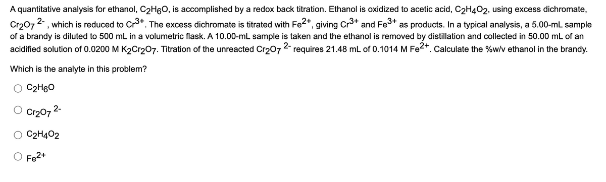 A quantitative analysis for ethanol, C2H60, is accomplished by a redox back titration. Ethanol is oxidized to acetic acid, C2H402, using excess dichromate,
2-
Cr207, which is reduced to Cr3*. The excess dichromate is titrated with Fe2+,
of a brandy is diluted to 500 mL in a volumetric flask. A 10.00-mL sample is taken and the ethanol is removed by distillation and collected in 50.00 mL of an
giving
Cr3+
as products. Ina typical analysis, a 5.00-mL sample
and Fe3+
acidified solution of 0.0200 M K2Cr207. Titration of the unreacted Cr207 requires 21.48 mL of 0.1014 M Fe2*. Calculate the %w/v ethanol in the brandy.
2-
Which is the analyte in this problem?
C2H60
O Cr207 2-
C2H402
Fe2+
