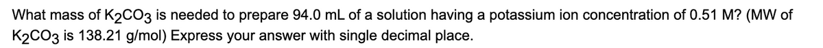 What mass of K2CO3 is needed to prepare 94.0 mL of a solution having a potassium ion concentration of 0.51 M? (MW of
K2CO3 is 138.21 g/mol) Express your answer with single decimal place.
