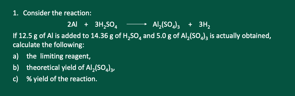 1. Consider the reaction:
2Al + 3H,SO4
Al,(SO,)3 + 3H2
If 12.5 g of Al is added to 14.36 g of H,SO, and 5.0 g of Al,(SO,), is actually obtained,
calculate the following:
a) the limiting reagent,
b) theoretical yield of Al,(SO,)3,
c) % yield of the reaction.
