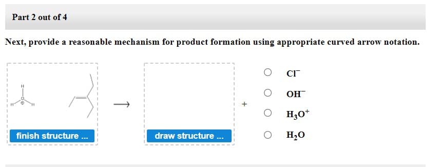 Part 2 out of 4
Next, provide a reasonable mechanism for product formation using appropriate curved arrow notation.
Он
H3O*
finish structure ..
draw structure .
H,0
