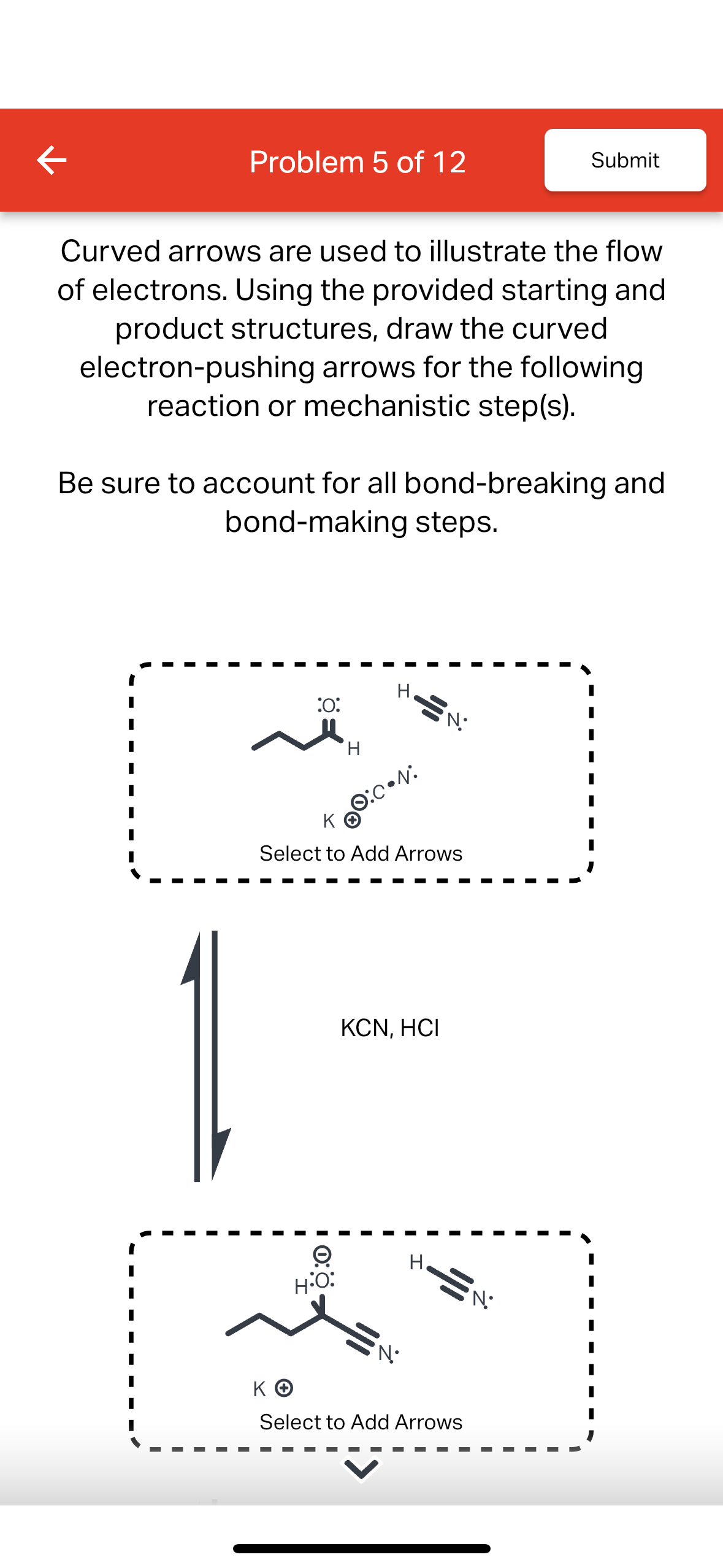 K
Problem 5 of 12
Curved arrows are used to illustrate the flow
of electrons. Using the provided starting and
product structures, draw the curved
electron-pushing arrows for the following
reaction or mechanistic step(s).
Be sure to account for all bond-breaking and
bond-making steps.
شہ
:0:
H
→
H:O:
H.
KⓇO:0•N:
ΚΘ
Select to Add Arrows
SN:
KCN, HCI
N•
H
Submit
ΚΘ
Select to Add Arrows
•N•