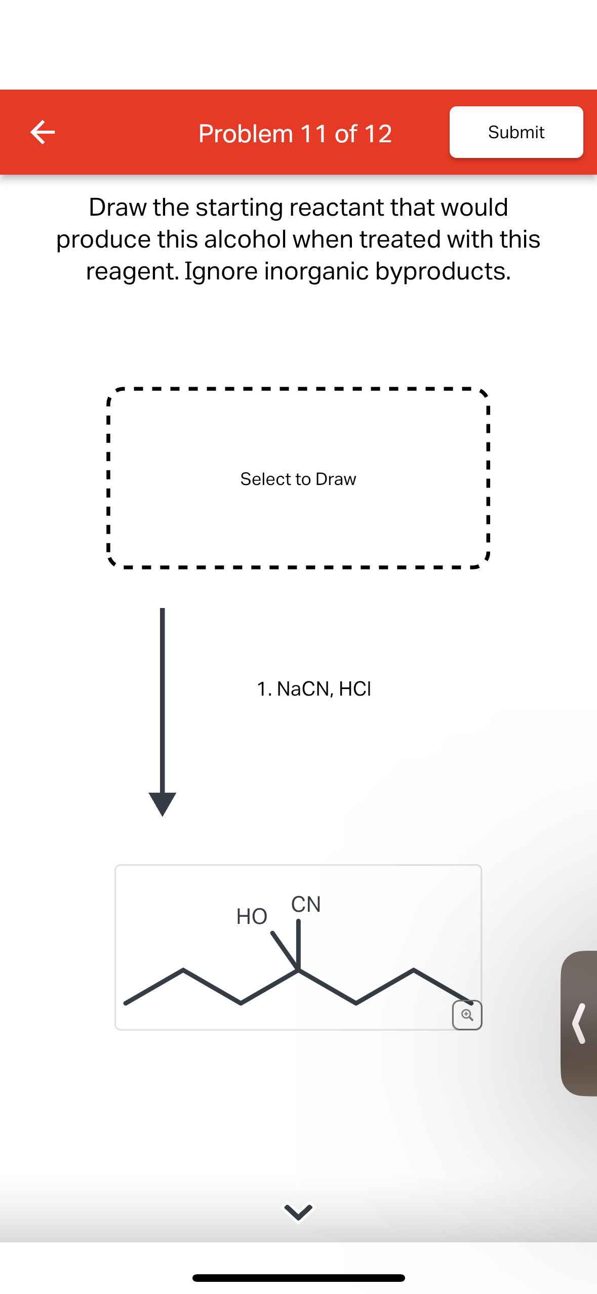 K
Problem 11 of 12
Draw the starting reactant that would
produce this alcohol when treated with this
reagent. Ignore inorganic byproducts.
Select to Draw
1. NaCN, HCI
HO
Submit
CN
(