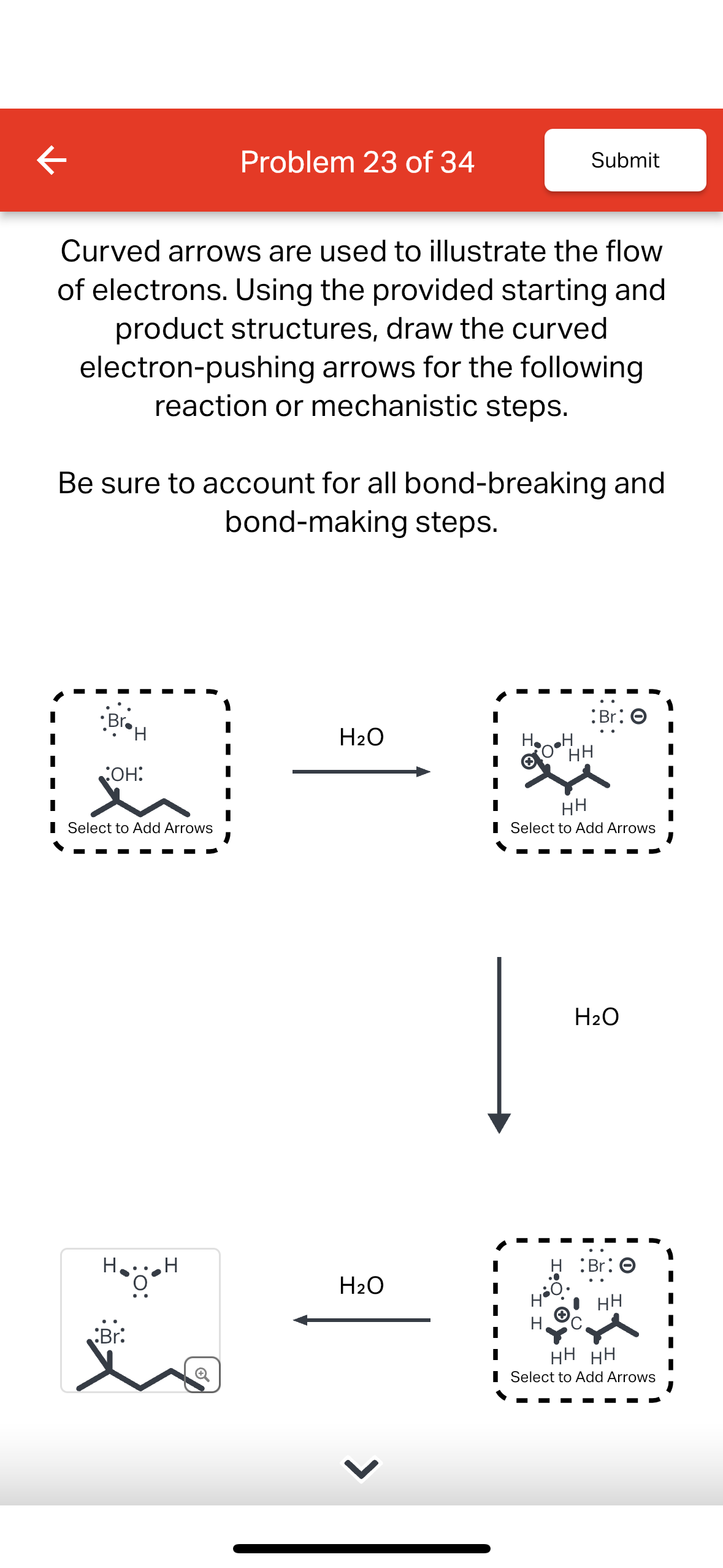 K
Curved arrows are used to illustrate the flow
of electrons. Using the provided starting and
product structures, draw the curved
electron-pushing arrows for the following
reaction or mechanistic steps.
•Br.H
OH:
Be sure to account for all bond-breaking and
bond-making steps.
Select to Add Arrows
Problem 23 of 34
H... H
O
Br:
H₂O
H₂O
Submit
H.
O•H
:Br: O
HH
НН
Select to Add Arrows
H₂O
:Br: O
HH
HH HH
Select to Add Arrows