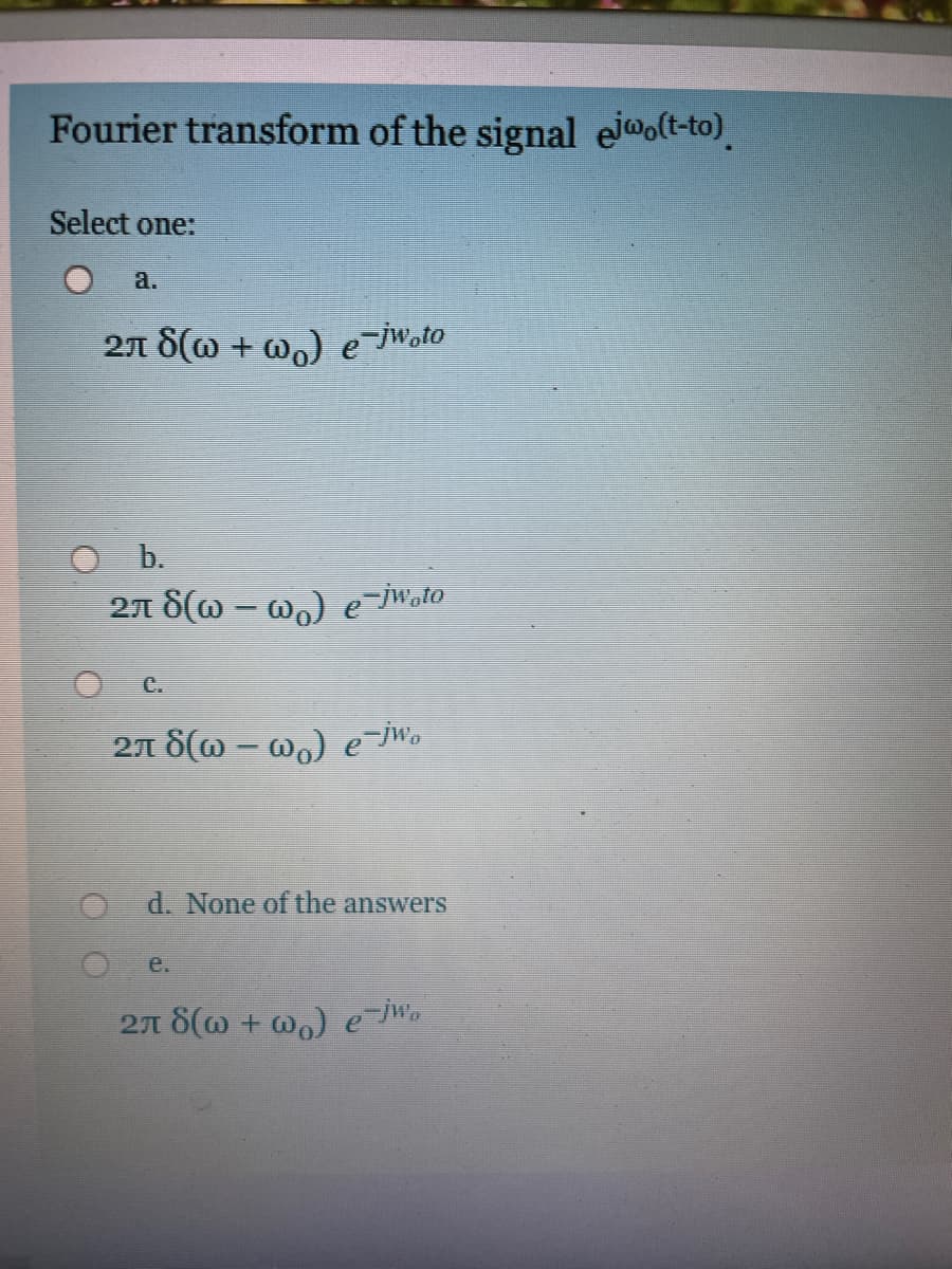 Fourier transform of the signal ejwo(t-to).
Select one:
a.
27 S(@ + wo) e-jWoto
O b.
27 8(w – w.) e-iWato
C.
27 8(w – wo) e jWo
d. None of the answers
e.
271 8(w + @) e W.
