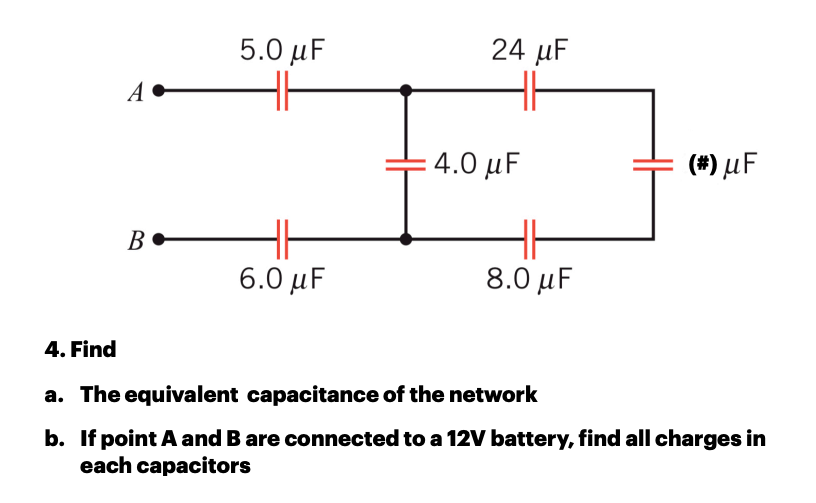 5.0 μ
24 µF
A
4.0 μ
(#) µF
B•
6.0 μF
8.0 μ
4. Find
a. The equivalent capacitance of the network
b. If point A and B are connected to a 12V battery, find all charges in
each capacitors
