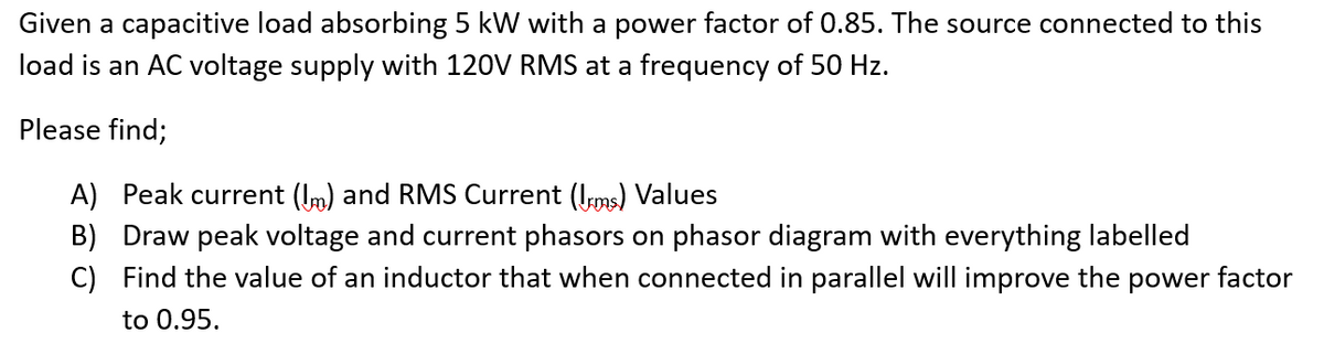 Given a capacitive load absorbing 5 kW with a power factor of 0.85. The source connected to this
load is an AC voltage supply with 120V RMS at a frequency of 50 Hz.
Please find;
A) Peak current (m) and RMS Current (ms) Values
B) Draw peak voltage and current phasors on phasor diagram with everything labelled
C) Find the value of an inductor that when connected in parallel will improve the power factor
to 0.95.