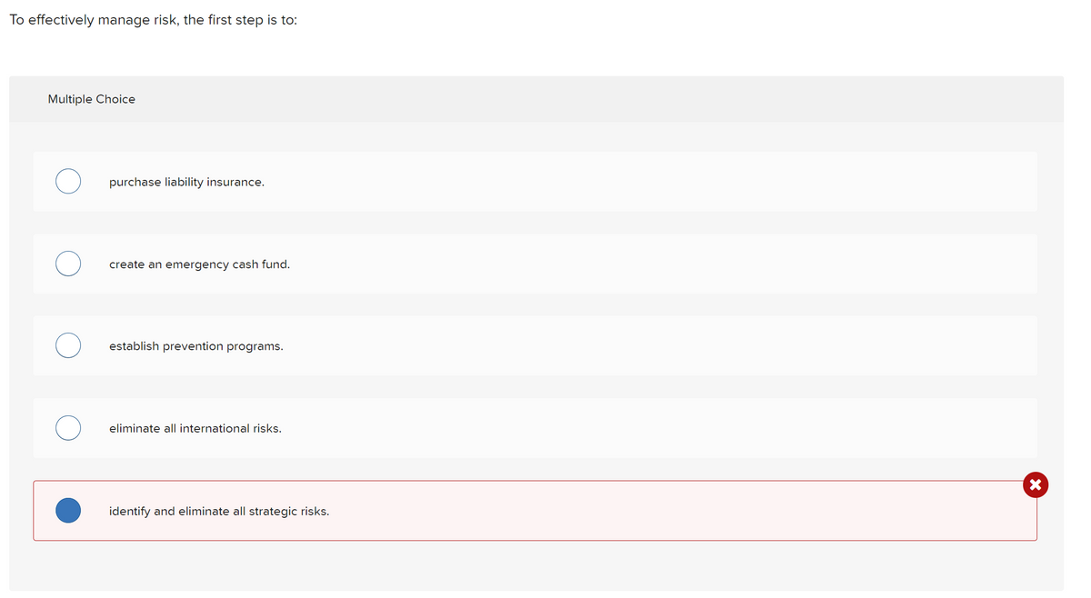 To effectively manage risk, the first step is to:
Multiple Choice
purchase liability insurance.
create an emergency cash fund.
establish prevention programs.
eliminate all international risks.
identify and eliminate all strategic risks.
X
