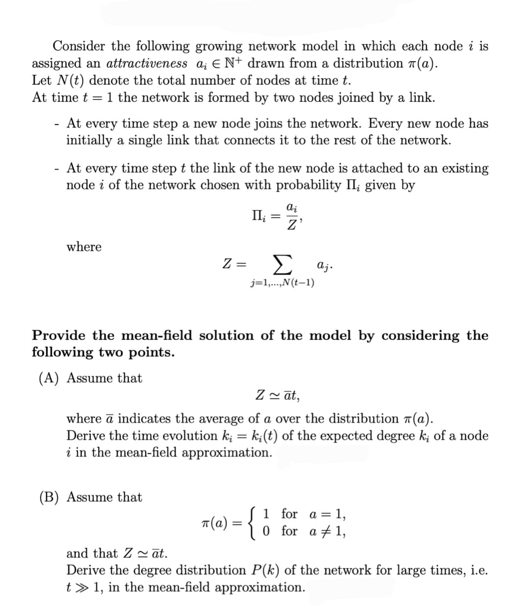 Consider the following growing network model in which each node i is
assigned an attractiveness a; EN+ drawn from a distribution (a).
Let N(t) denote the total number of nodes at time t.
At time t = 1 the network is formed by two nodes joined by a link.
-
At every time step a new node joins the network. Every new node has
initially a single link that connects it to the rest of the network.
At every time step t the link of the new node is attached to an existing
node i of the network chosen with probability II, given by
where
ai
Π;
= Z'
Z =
Σ aj.
j=1,...,N(t−1)
Provide the mean-field solution of the model by considering the
following two points.
(A) Assume that
Zāt,
where a indicates the average of a over the distribution (a).
Derive the time evolution ki = ki(t) of the expected degree k; of a node
i in the mean-field approximation.
(B) Assume that
π(a) = {
1 for a = 1,
0 for a 1,
and that Z ~āt.
Derive the degree distribution P(k) of the network for large times, i.e.
t1, in the mean-field approximation.